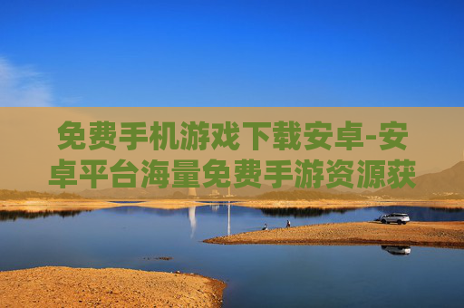 免费手机游戏下载安卓-安卓平台海量免费手游资源获取途径