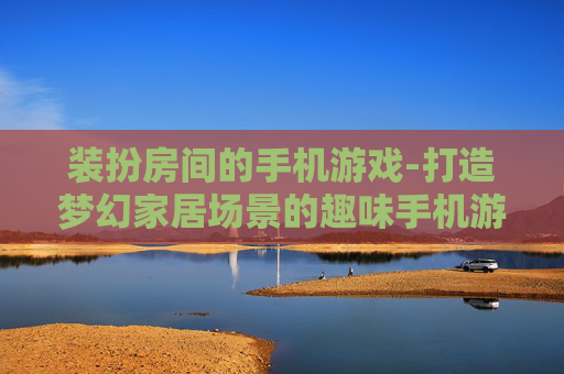 装扮房间的手机游戏-打造梦幻家居场景的趣味手机游戏