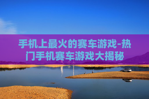 手机上最火的赛车游戏-热门手机赛车游戏大揭秘