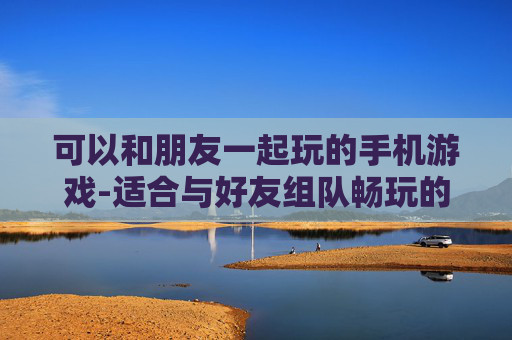 可以和朋友一起玩的手机游戏-适合与好友组队畅玩的热门手游推荐