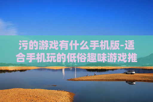 污的游戏有什么手机版-适合手机玩的低俗趣味游戏推荐