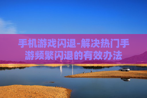 手机游戏闪退-解决热门手游频繁闪退的有效办法