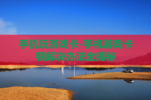 手机玩游戏卡-手机游戏卡顿解决办法全揭秘