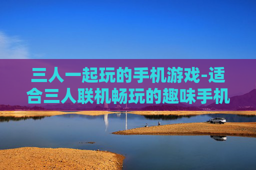三人一起玩的手机游戏-适合三人联机畅玩的趣味手机游戏
