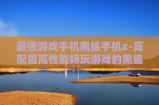 最强游戏手机黑鲨手机z-高配置高性能畅玩游戏的黑鲨利器