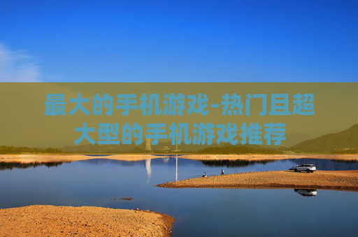 最大的手机游戏-热门且超大型的手机游戏推荐