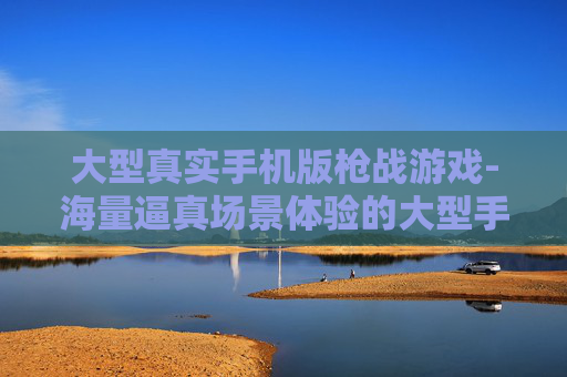大型真实手机版枪战游戏-海量逼真场景体验的大型手机枪战游戏