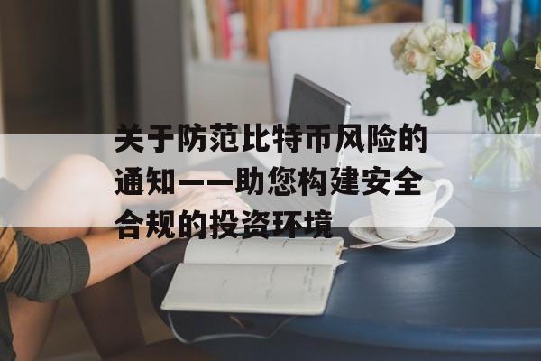关于防范比特币风险的通知——助您构建安全合规的投资环境