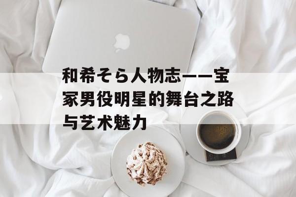 和希そら人物志——宝冢男役明星的舞台之路与艺术魅力 和希そら人物志——宝冢男役明星的舞台之路与艺术魅力