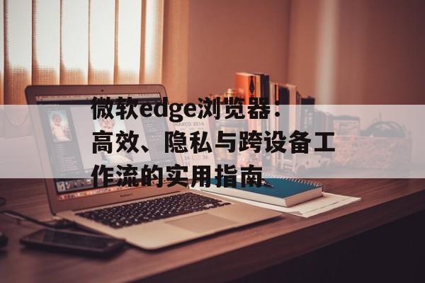 微软edge浏览器:高效、隐私与跨设备工作流的实用指南 微软edge浏览器:高效、隐私与跨设备工作流的实用指南