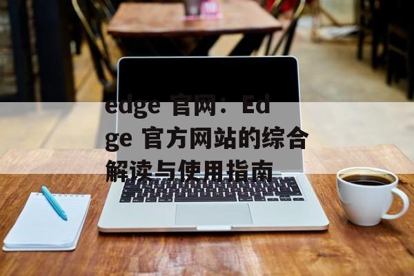 edge 官网：Edge 官方网站的综合解读与使用指南