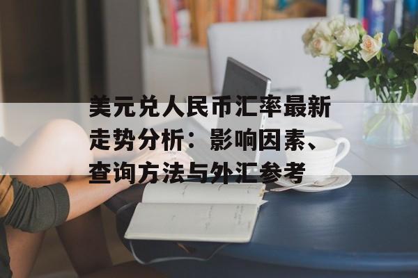 美元兑人民币汇率最新走势分析：影响因素、查询方法与外汇参考