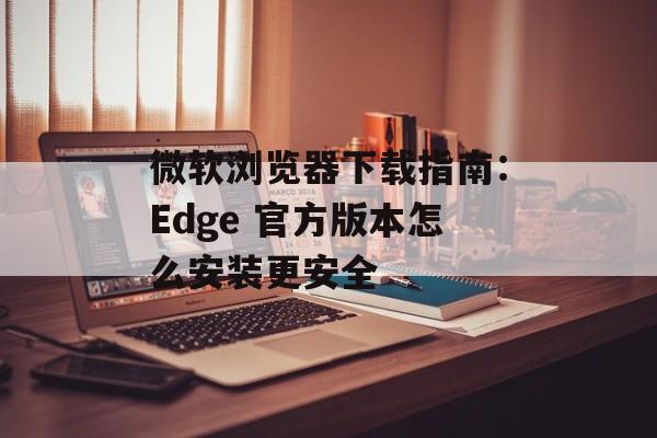 微软浏览器下载指南：Edge 官方版本怎么安装更安全